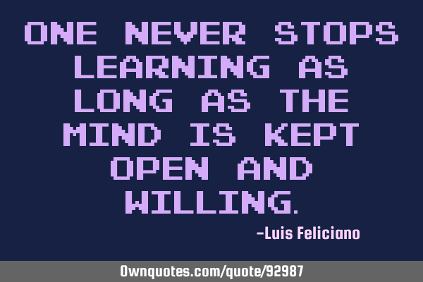 One never stops learning as long as the mind is kept open and