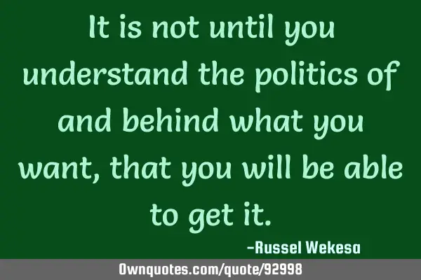 It is not until you understand the politics of and behind what you want,that you will be able to