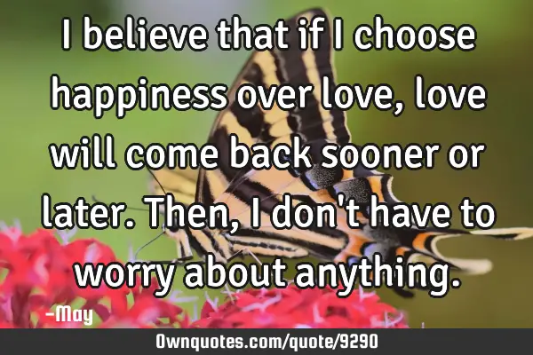 I believe that if I choose happiness over love, love will come back sooner or later. Then, I don