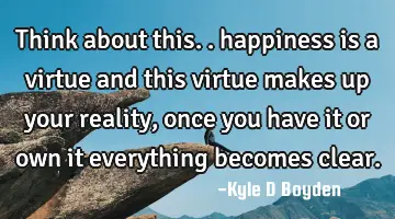 Think about this.. happiness is a virtue and this virtue makes up your reality, once you have it or