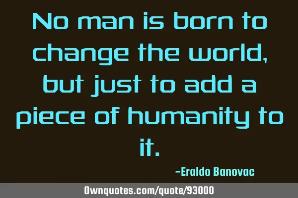 No man is born to change the world, but just to add a piece of humanity to