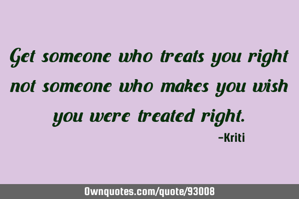 Get someone who treats you right not someone who makes you wish you were treated