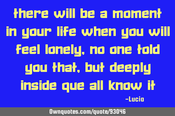 There will be a moment in your life when you will feel lonely, no one told you that, but deeply
