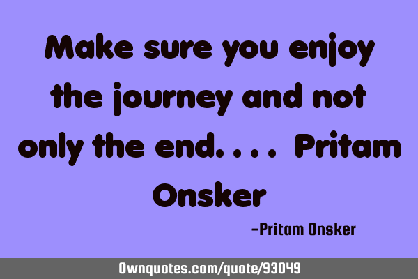 Make sure you enjoy the journey and not only the end.... Pritam O