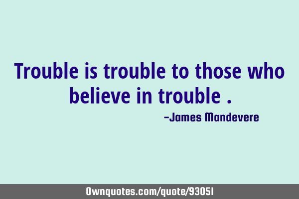 Trouble is trouble to those who believe in trouble