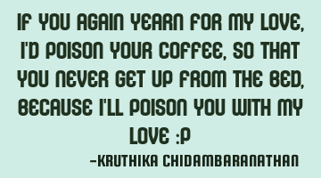 If you again yearn for my love,I'd poison your coffee,so that you never get up from the bed,because