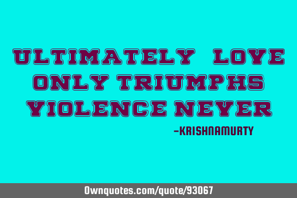 ULTIMATELY “LOVE” ONLY TRIUMPHS, VIOLENCE NEVER