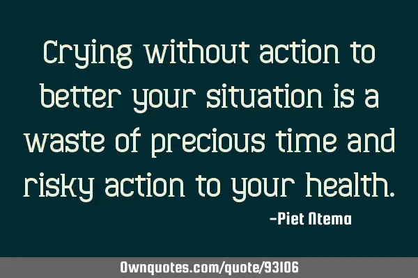 Crying without action to better your situation is a waste of precious time and risky action to your