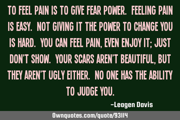 To feel pain is to give fear power. Feeling pain is easy. Not giving it the power to change you is