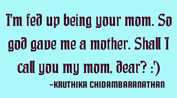 I'm fed up being your mom.So god gave me a mother.Shall I call you my mom,dear? :')