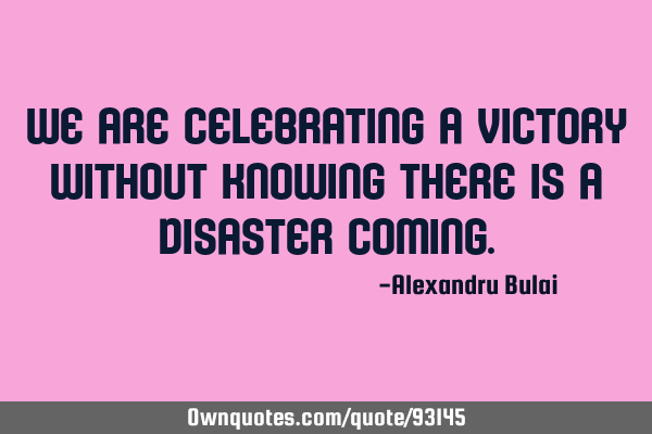 We are celebrating a victory without knowing there is a disaster