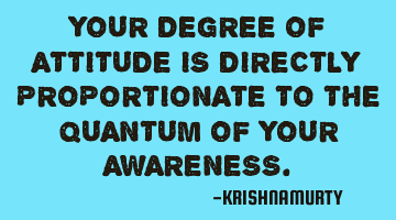 YOUR DEGREE OF ATTITUDE IS DIRECTLY PROPORTIONATE TO THE QUANTUM OF YOUR AWARENESS.