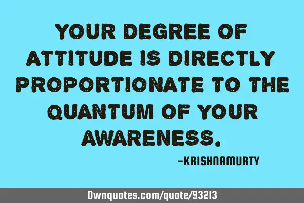 YOUR DEGREE OF ATTITUDE IS DIRECTLY PROPORTIONATE TO THE QUANTUM OF YOUR AWARENESS