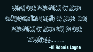 When our perception of love, outweighs the reality of love, our perception of love can be our