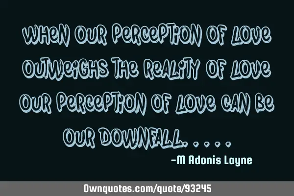When our perception of love, outweighs the reality of love, our perception of love can be our