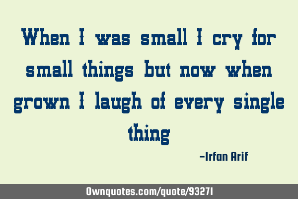 When i was small i cry for small things but now when grown i laugh of every single