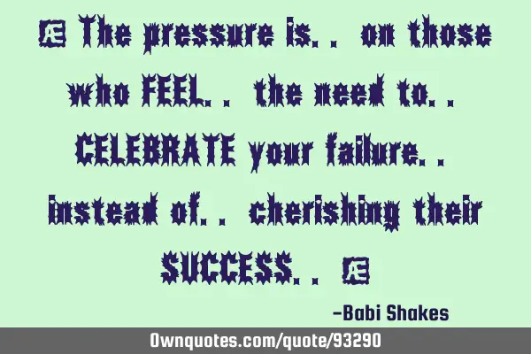 " The pressure is.. on those who FEEL.. the need to.. CELEBRATE your failure.. instead of..