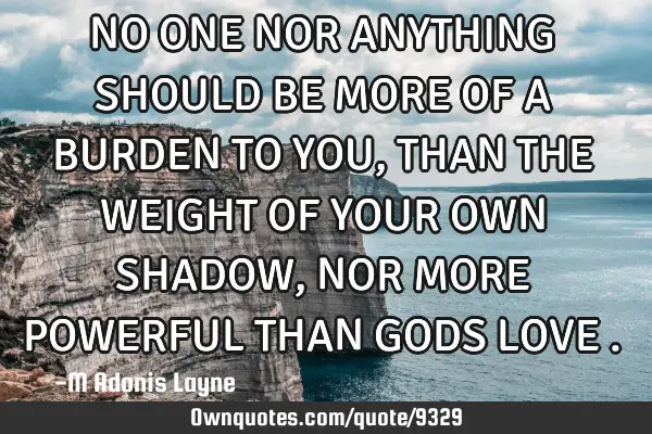 NO ONE NOR ANYTHING SHOULD BE MORE OF A BURDEN TO YOU, THAN THE WEIGHT OF YOUR OWN SHADOW, NOR MORE