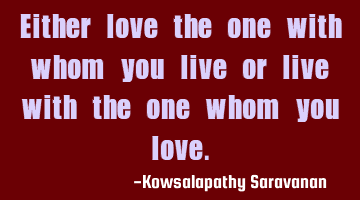 Either love the one with whom you live or live with the one whom you love.