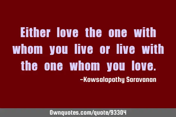 Either love the one with whom you live or live with the one whom you