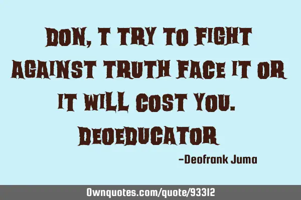 Don,t try to fight against truth face it or it will cost you.