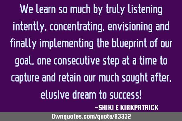 We learn so much by truly listening intently, concentrating, envisioning and finally implementing