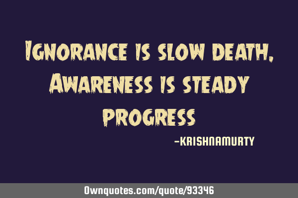 Ignorance is slow death, Awareness is steady