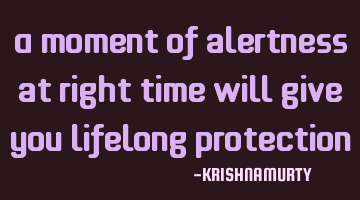 A moment of alertness at right time will give you lifelong protection