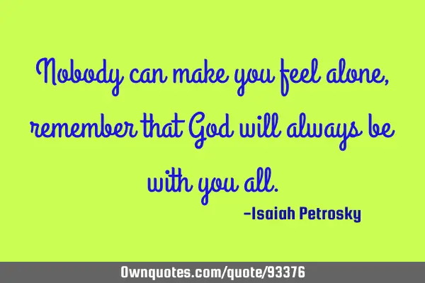 Nobody can make you feel alone, remember that God will always be with you
