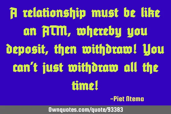 A relationship must be like an ATM, whereby you deposit, then withdraw! You can