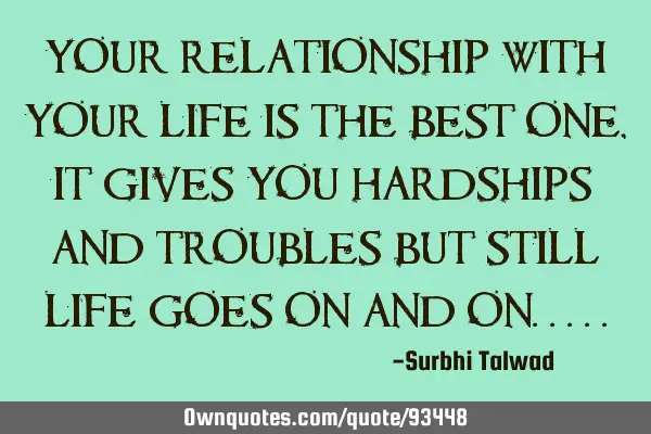 Your relationship with your life is the best one , it gives you hardships and troubles but still