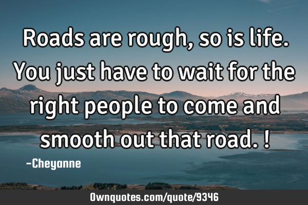 Roads are rough, so is life. You just have to wait for the right people to come and smooth out that