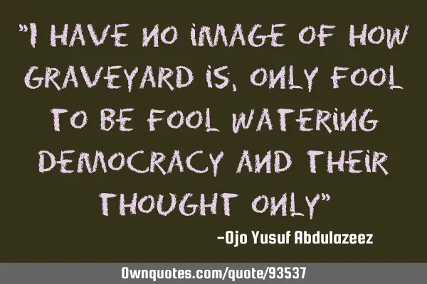 I have no image of how graveyard is, only fool to be fool watering democracy and their thought