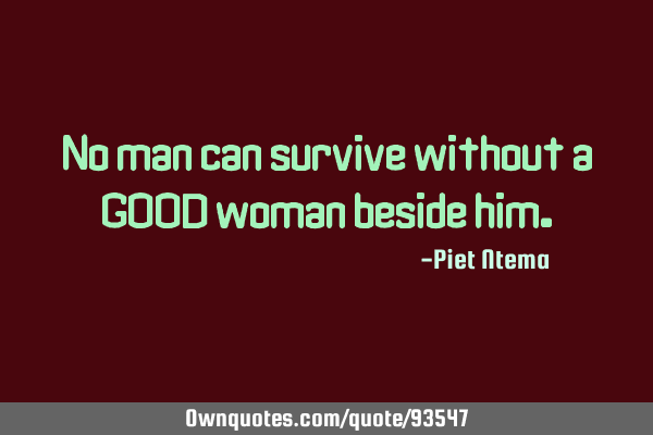 No man can survive without a GOOD woman beside