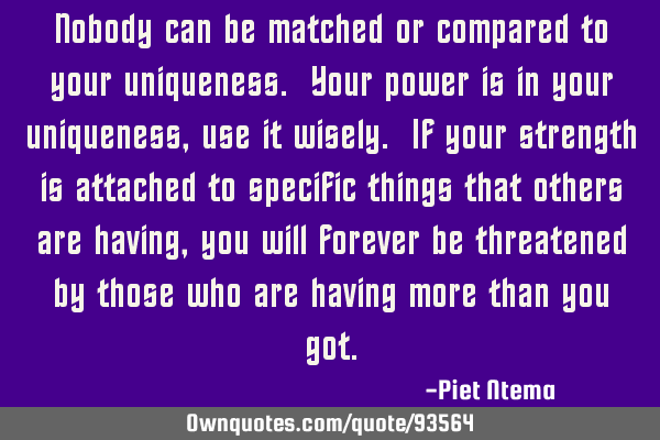 Nobody can be matched or compared to your uniqueness. Your power is in your uniqueness, use it