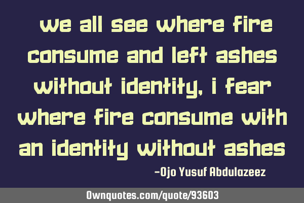 "We all see where fire consume and left ashes without identity, I fear where fire consume with an