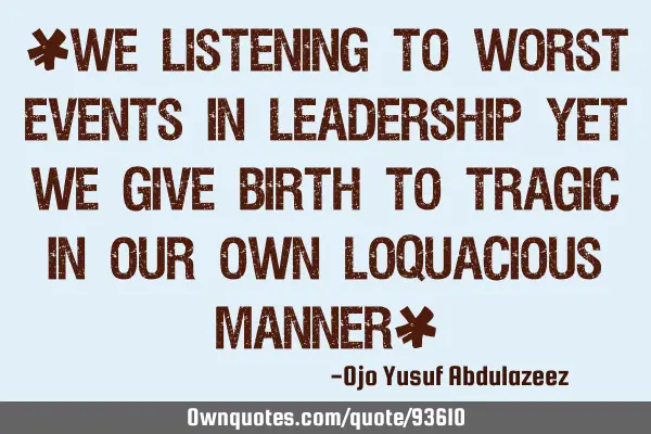 "We listening to worst events in leadership yet we give birth to tragic in our own loquacious