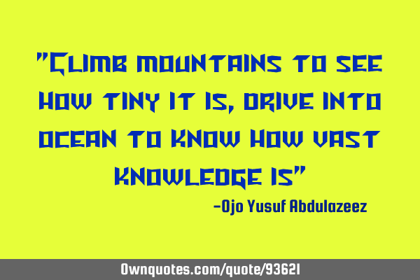 "Climb mountains to see how tiny it is, drive into ocean to know how vast knowledge is"