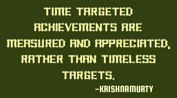 TIME TARGETED ACHIEVEMENTS ARE MEASURED AND APPRECIATED, RATHER THAN TIMELESS TARGETS.