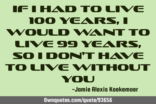 If I had to live 100 years, I would want to live 99 years, so I don