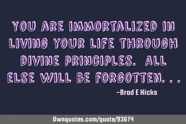 You are immortalized in living your life through divine principles. All else will be