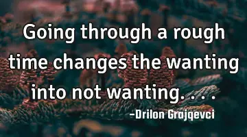 Going through a rough time changes the wanting into not wanting....