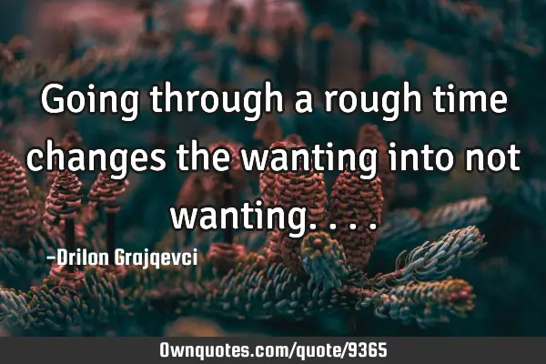 Going through a rough time changes the wanting into not