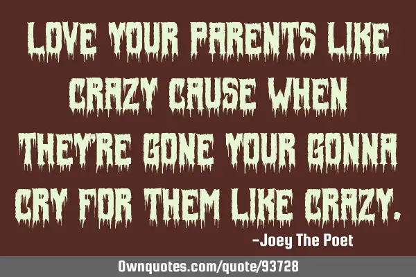 Love your parents like crazy cause when they