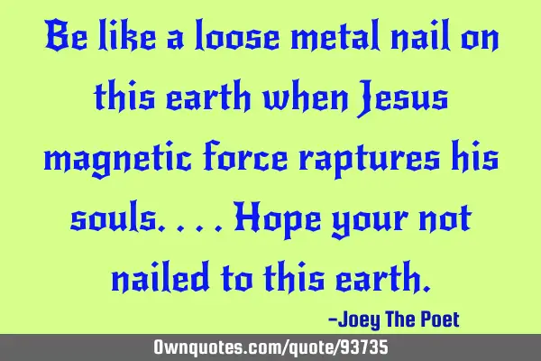 Be like a loose metal nail on this earth when Jesus magnetic force raptures his souls....Hope your