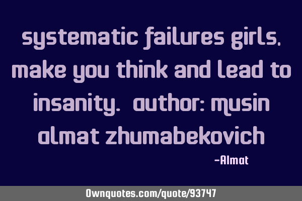 Systematic failures girls, make you think and lead to insanity. Author: Musin Almat Z