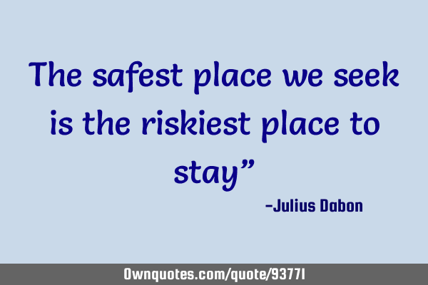 The safest place we seek is the riskiest place to stay”