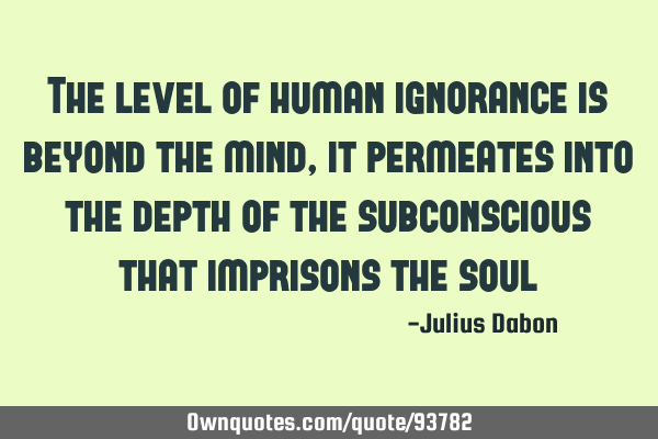 The level of human ignorance is beyond the mind, it permeates into the depth of the subconscious