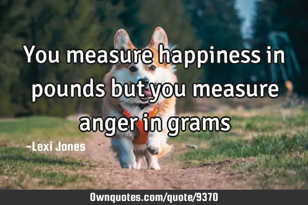 You measure happiness in pounds but you measure anger in