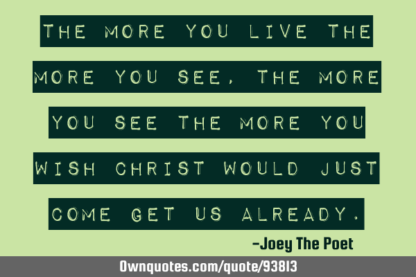 The more you live the more you see, the more you see the more you wish Christ would just come get